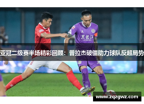 亚冠二级赛半场精彩回顾：普拉杰破僵助力球队反超局势