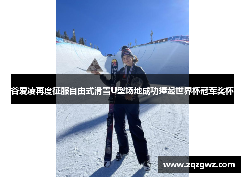 谷爱凌再度征服自由式滑雪U型场地成功捧起世界杯冠军奖杯